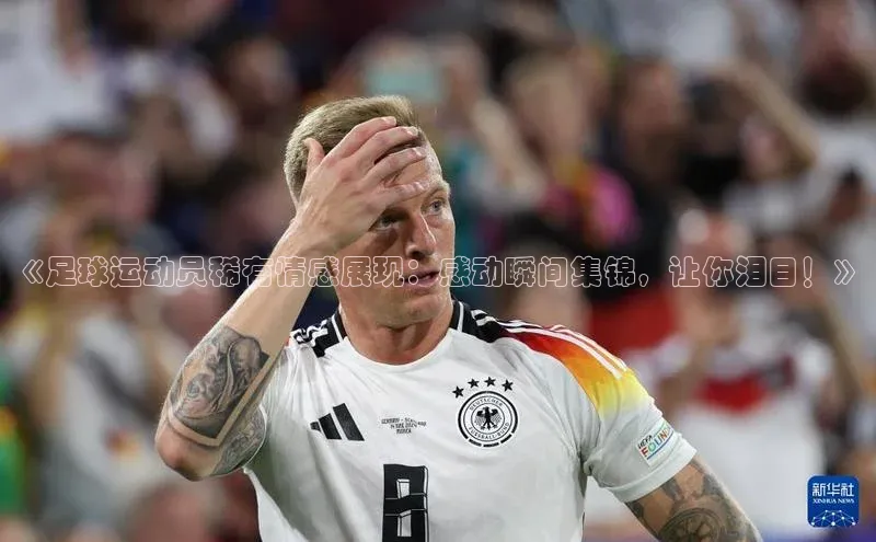 欧亿体育app下载百度技术学院《足球运动员稀有情感展现：感动瞬间集锦，让你泪目！》