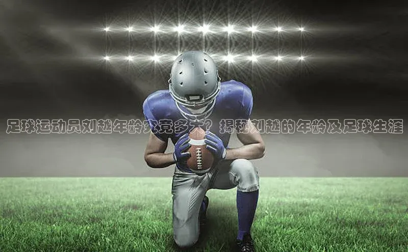 欧亿体育综合app平台百度教育足球运动员刘越年龄究竟多大？揭秘刘越的年龄及足球生涯