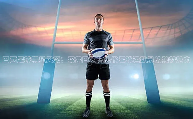 oety欧亿体育官网京东巴西足球明星风采：探索巴西队头像足球运动员的独特魅力