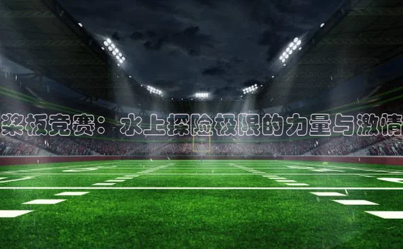 oety欧亿体育百度翻译App桨板竞赛：水上探险极限的力量与激情