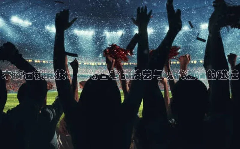 木渎石锁竞技：一场古老的技艺与现代激情的碰撞