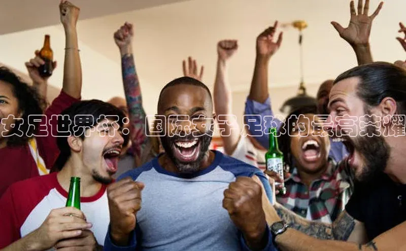 女足世界杯：国际女子足球的最高荣耀