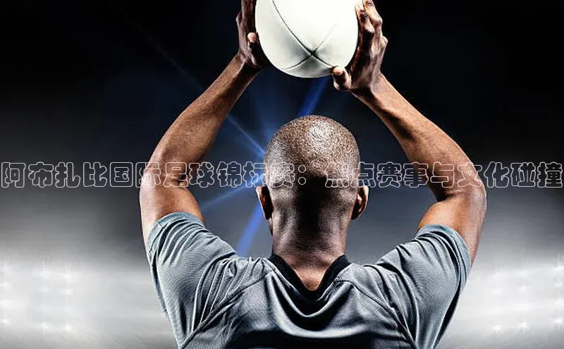 阿布扎比国际足球锦标赛：焦点赛事与文化碰撞