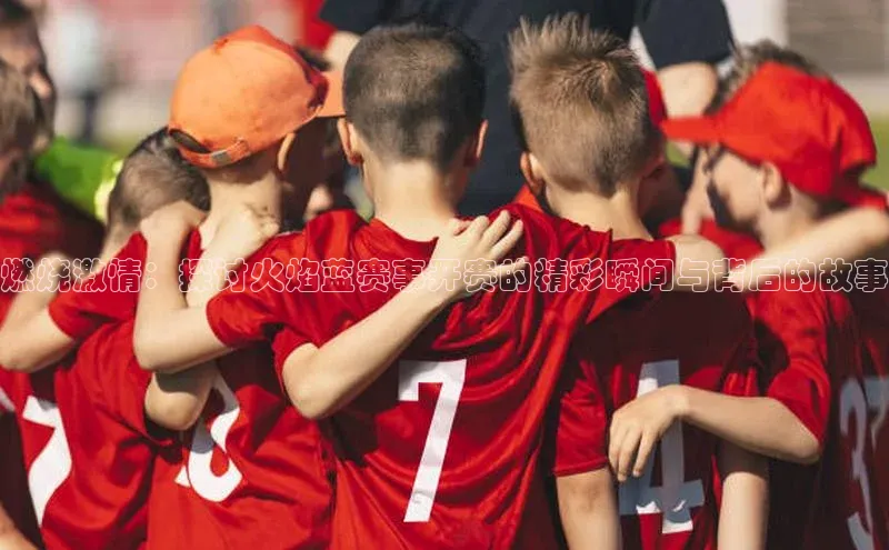 燃烧激情：探讨火焰蓝赛事开赛的精彩瞬间与背后的故事