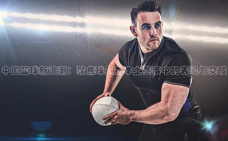 中国篮球新浪潮：聚焦球员在本土赛事中的表现与突破