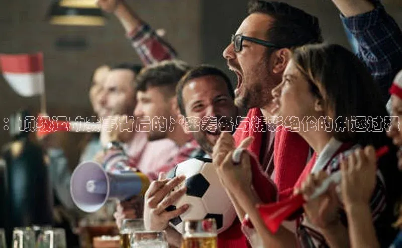 ：顶级运动赛事背后的严密筹备与精彩绝伦的角逐过程