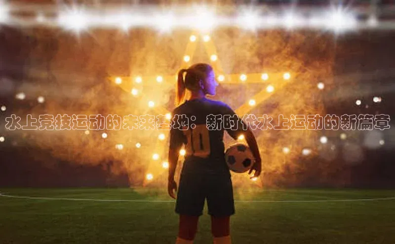 水上竞技运动的未来基地：新时代水上运动的新篇章