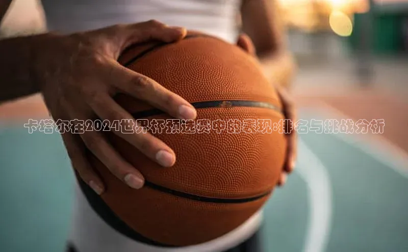 卡塔尔在2024世界杯预选赛中的表现:排名与挑战分析